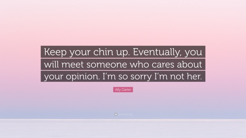 Ally Carter Quote: “Keep your chin up. Eventually, you will meet someone who cares about your opinion. I’m so sorry I’m not her.”
