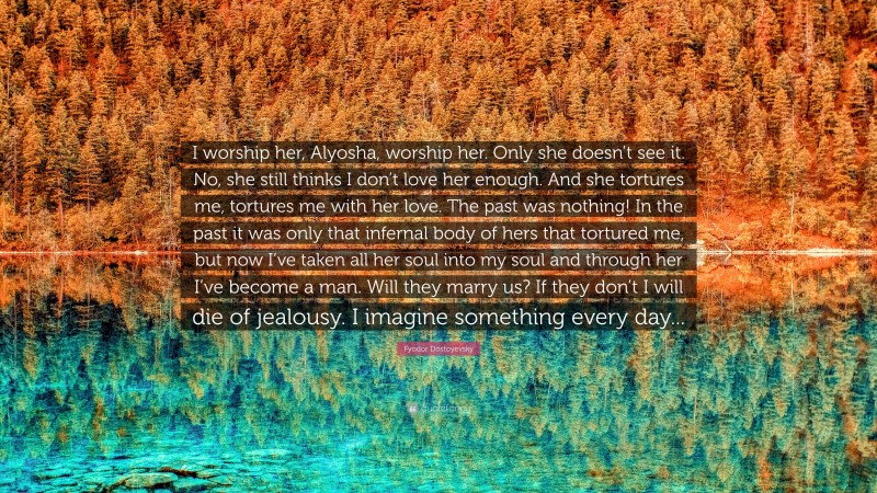Fyodor Dostoyevsky Quote: “I worship her, Alyosha, worship her. Only she doesn’t see it. No, she still thinks I don’t love her enough. And she tortures me, tortures me with her love. The past was nothing! In the past it was only that infernal body of hers that tortured me, but now I’ve taken all her soul into my soul and through her I’ve become a man. Will they marry us? If they don’t I will die of jealousy. I imagine something every day...”