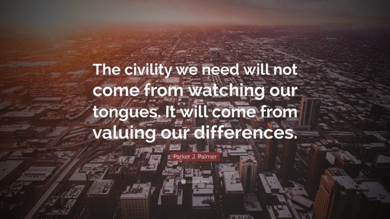 Parker J. Palmer Quote: “The civility we need will not come from watching our tongues. It will come from valuing our differences.”