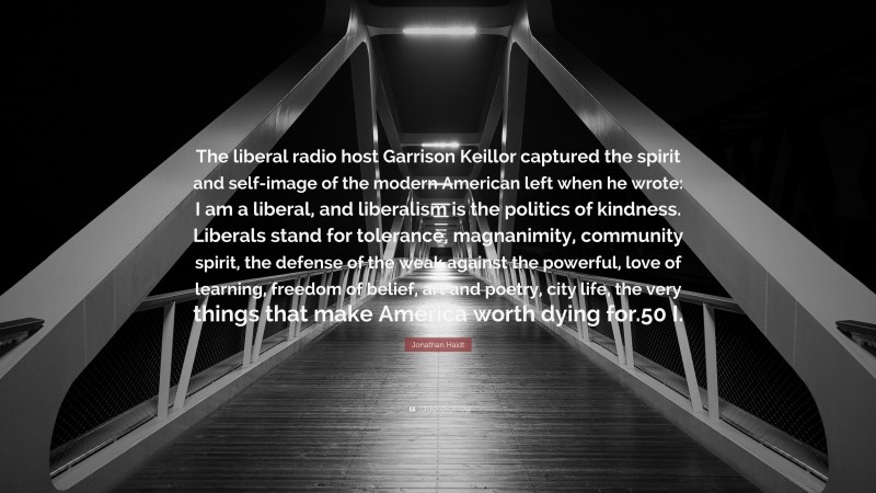 Jonathan Haidt Quote: “The liberal radio host Garrison Keillor captured the spirit and self-image of the modern American left when he wrote: I am a liberal, and liberalism is the politics of kindness. Liberals stand for tolerance, magnanimity, community spirit, the defense of the weak against the powerful, love of learning, freedom of belief, art and poetry, city life, the very things that make America worth dying for.50 I.”