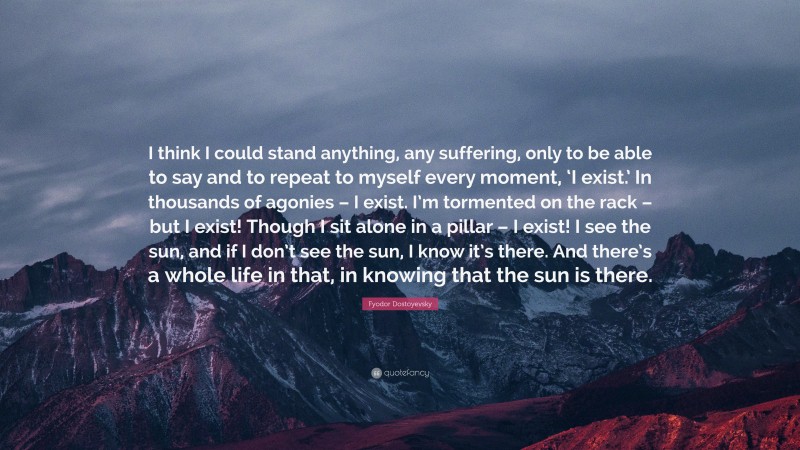 Fyodor Dostoyevsky Quote: “I think I could stand anything, any suffering, only to be able to say and to repeat to myself every moment, ‘I exist.’ In thousands of agonies – I exist. I’m tormented on the rack – but I exist! Though I sit alone in a pillar – I exist! I see the sun, and if I don’t see the sun, I know it’s there. And there’s a whole life in that, in knowing that the sun is there.”
