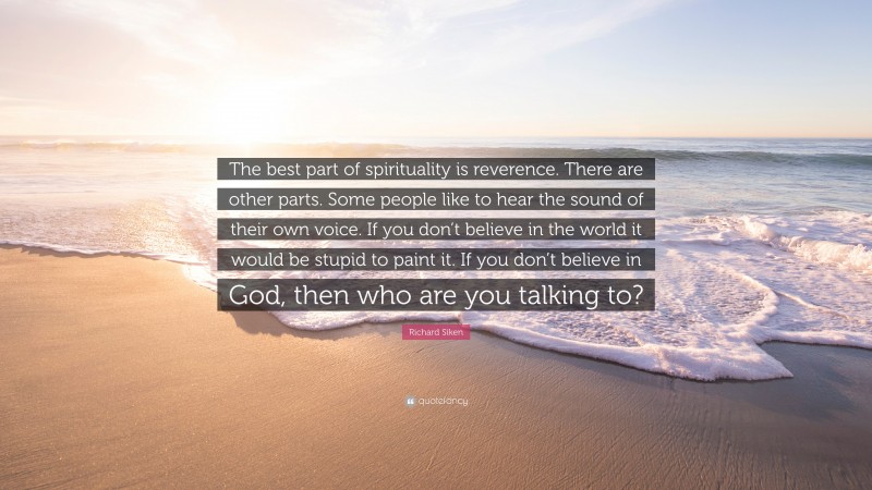 Richard Siken Quote: “The best part of spirituality is reverence. There are other parts. Some people like to hear the sound of their own voice. If you don’t believe in the world it would be stupid to paint it. If you don’t believe in God, then who are you talking to?”