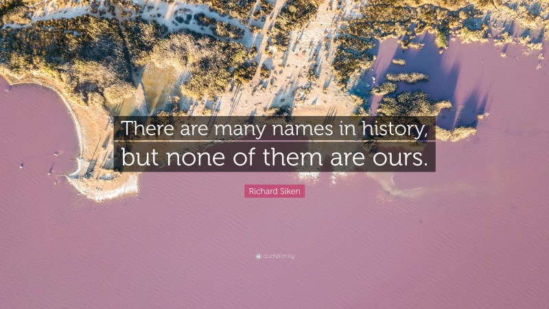 Richard Siken Quote: “There are many names in history, but none of them are ours.”