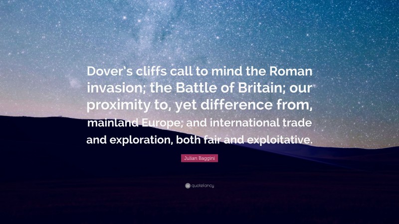 Julian Baggini Quote: “Dover’s cliffs call to mind the Roman invasion; the Battle of Britain; our proximity to, yet difference from, mainland Europe; and international trade and exploration, both fair and exploitative.”