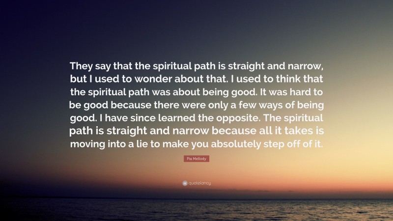 Pia Mellody Quote: “They say that the spiritual path is straight and narrow, but I used to wonder about that. I used to think that the spiritual path was about being good. It was hard to be good because there were only a few ways of being good. I have since learned the opposite. The spiritual path is straight and narrow because all it takes is moving into a lie to make you absolutely step off of it.”