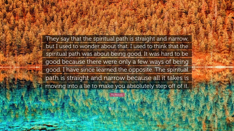 Pia Mellody Quote: “They say that the spiritual path is straight and narrow, but I used to wonder about that. I used to think that the spiritual path was about being good. It was hard to be good because there were only a few ways of being good. I have since learned the opposite. The spiritual path is straight and narrow because all it takes is moving into a lie to make you absolutely step off of it.”