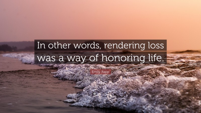 Emily Rapp Quote: “In other words, rendering loss was a way of honoring life.”