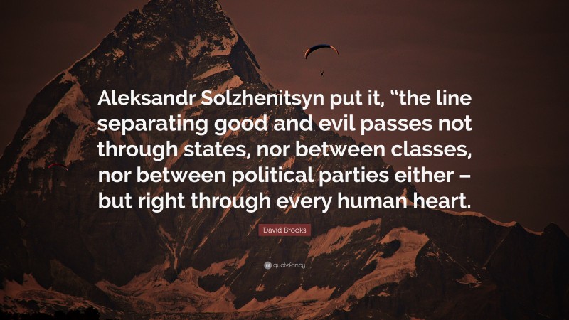 David Brooks Quote: “Aleksandr Solzhenitsyn put it, “the line separating good and evil passes not through states, nor between classes, nor between political parties either – but right through every human heart.”