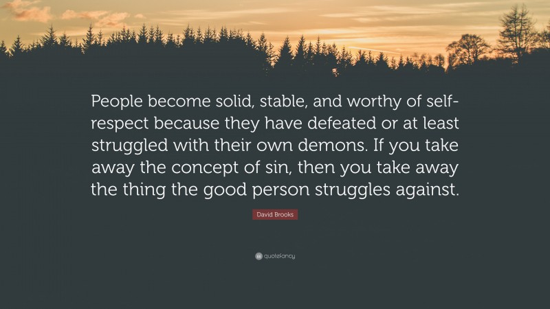 David Brooks Quote: “People become solid, stable, and worthy of self-respect because they have defeated or at least struggled with their own demons. If you take away the concept of sin, then you take away the thing the good person struggles against.”