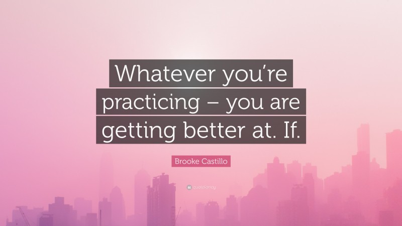 Brooke Castillo Quote: “Whatever you’re practicing – you are getting better at. If.”