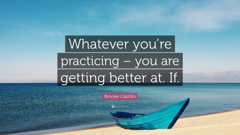 Brooke Castillo Quote: “Whatever you’re practicing – you are getting better at. If.”