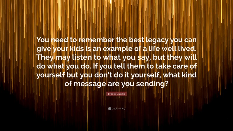 Brooke Castillo Quote: “You need to remember the best legacy you can give your kids is an example of a life well lived. They may listen to what you say, but they will do what you do. If you tell them to take care of yourself but you don’t do it yourself, what kind of message are you sending?”