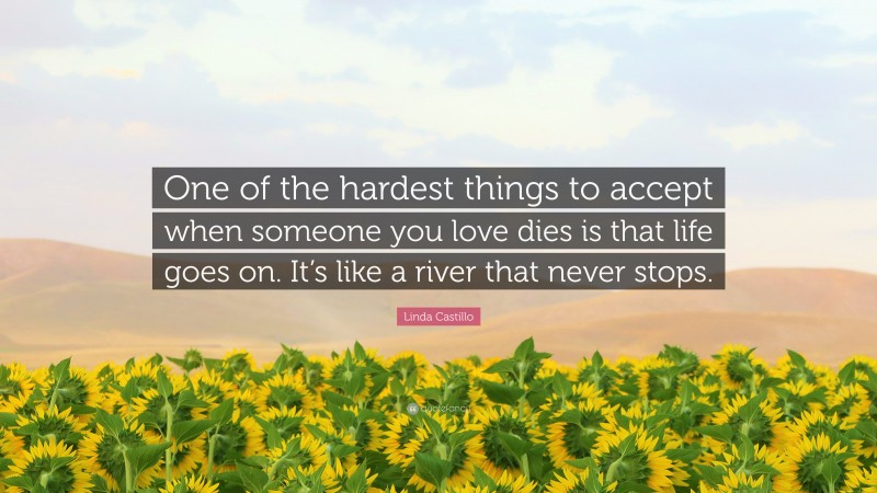 Linda Castillo Quote: “One of the hardest things to accept when someone you love dies is that life goes on. It’s like a river that never stops.”