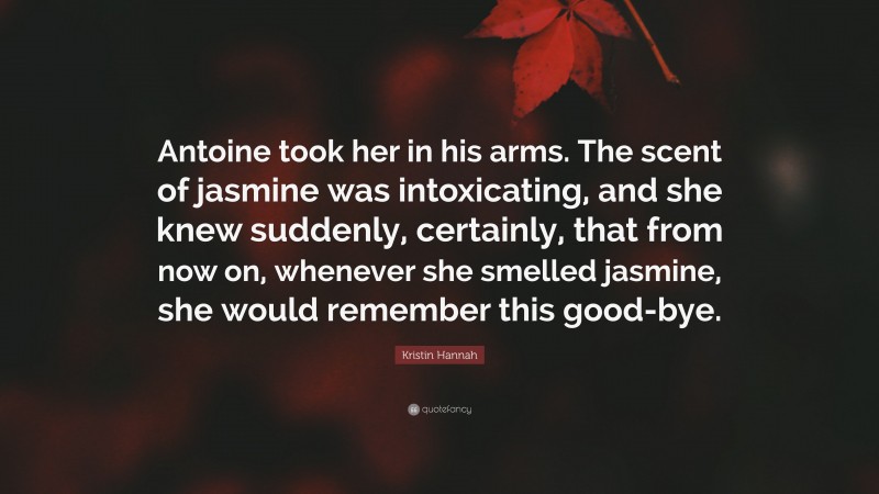 Kristin Hannah Quote: “Antoine took her in his arms. The scent of jasmine was intoxicating, and she knew suddenly, certainly, that from now on, whenever she smelled jasmine, she would remember this good-bye.”