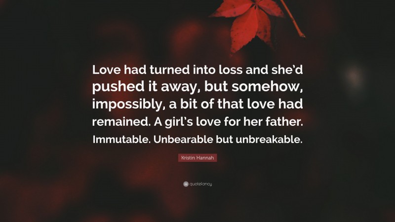 Kristin Hannah Quote: “Love had turned into loss and she’d pushed it away, but somehow, impossibly, a bit of that love had remained. A girl’s love for her father. Immutable. Unbearable but unbreakable.”