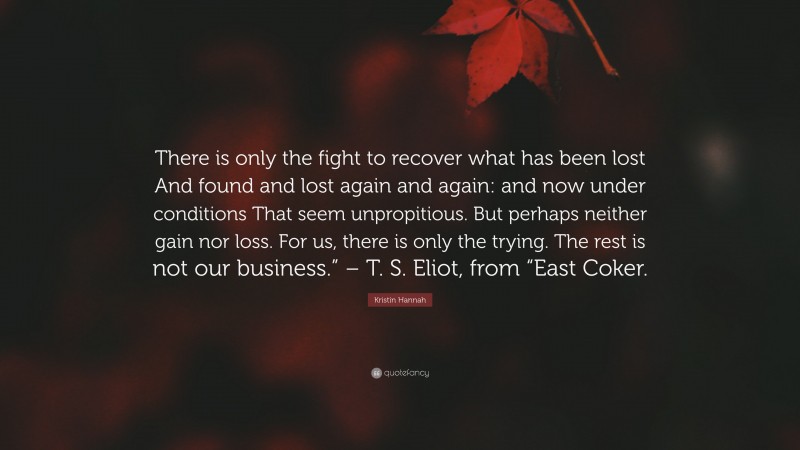 Kristin Hannah Quote: “There is only the fight to recover what has been lost And found and lost again and again: and now under conditions That seem unpropitious. But perhaps neither gain nor loss. For us, there is only the trying. The rest is not our business.” – T. S. Eliot, from “East Coker.”