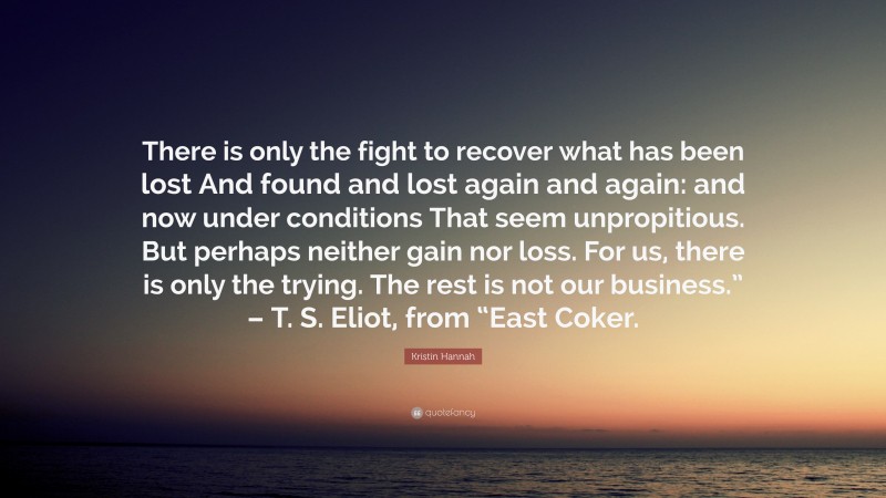 Kristin Hannah Quote: “There is only the fight to recover what has been lost And found and lost again and again: and now under conditions That seem unpropitious. But perhaps neither gain nor loss. For us, there is only the trying. The rest is not our business.” – T. S. Eliot, from “East Coker.”