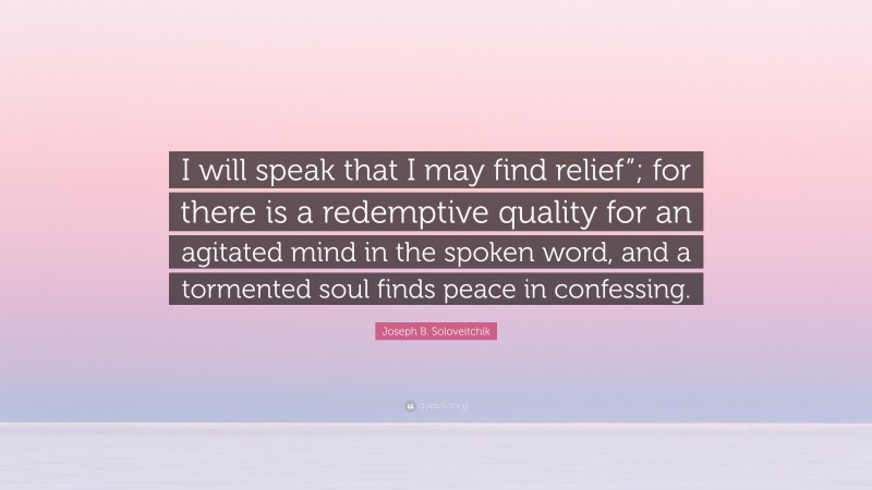 Joseph B. Soloveitchik Quote: “I will speak that I may find relief”; for there is a redemptive quality for an agitated mind in the spoken word, and a tormented soul finds peace in confessing.”