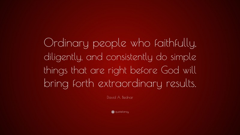 David A. Bednar Quote: “Ordinary people who faithfully, diligently, and consistently do simple things that are right before God will bring forth extraordinary results.”