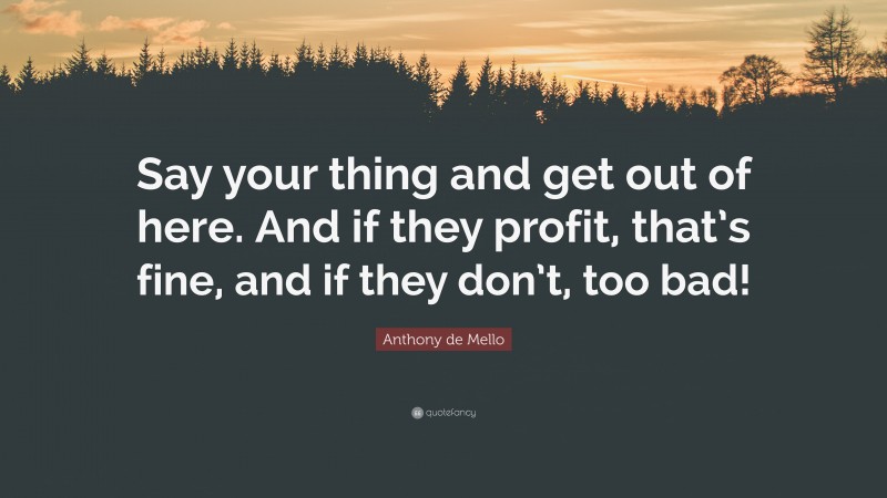Anthony de Mello Quote: “Say your thing and get out of here. And if they profit, that’s fine, and if they don’t, too bad!”