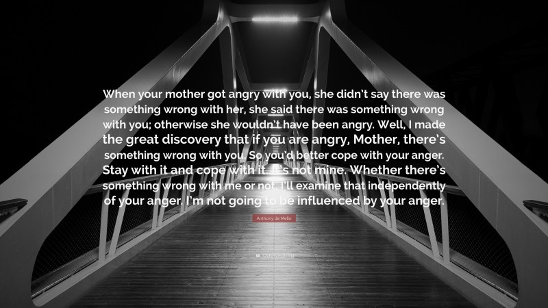 Anthony de Mello Quote: “When your mother got angry with you, she didn’t say there was something wrong with her, she said there was something wrong with you; otherwise she wouldn’t have been angry. Well, I made the great discovery that if you are angry, Mother, there’s something wrong with you. So you’d better cope with your anger. Stay with it and cope with it. It’s not mine. Whether there’s something wrong with me or not, I’ll examine that independently of your anger. I’m not going to be influenced by your anger.”