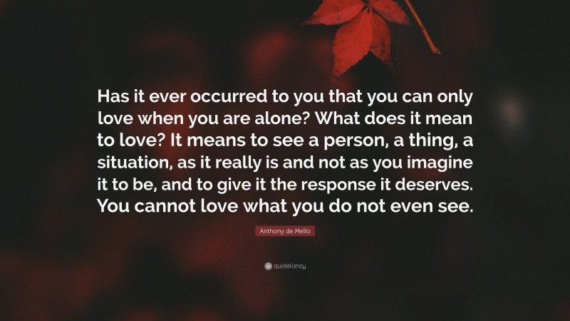 Anthony de Mello Quote: “Has it ever occurred to you that you can only love when you are alone? What does it mean to love? It means to see a person, a thing, a situation, as it really is and not as you imagine it to be, and to give it the response it deserves. You cannot love what you do not even see.”
