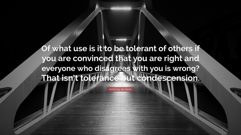 Anthony de Mello Quote: “Of what use is it to be tolerant of others if you are convinced that you are right and everyone who disagrees with you is wrong? That isn’t tolerance but condescension.”