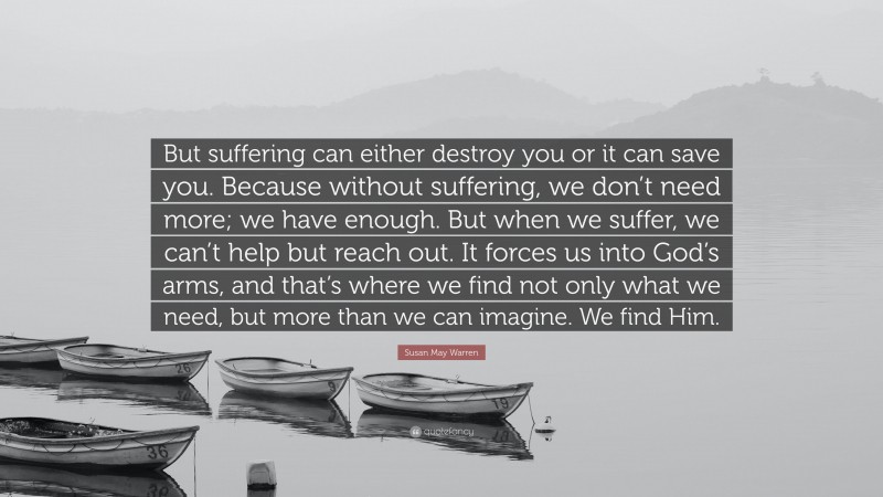 Susan May Warren Quote: “But suffering can either destroy you or it can save you. Because without suffering, we don’t need more; we have enough. But when we suffer, we can’t help but reach out. It forces us into God’s arms, and that’s where we find not only what we need, but more than we can imagine. We find Him.”