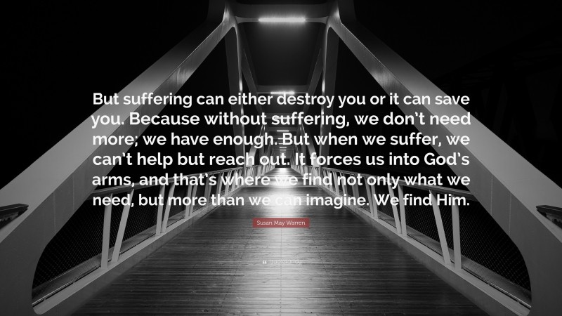 Susan May Warren Quote: “But suffering can either destroy you or it can save you. Because without suffering, we don’t need more; we have enough. But when we suffer, we can’t help but reach out. It forces us into God’s arms, and that’s where we find not only what we need, but more than we can imagine. We find Him.”