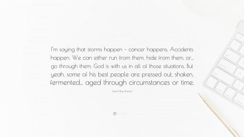 Susan May Warren Quote: “I’m saying that storms happen – cancer happens. Accidents happen. We can either run from them, hide from them, or... go through them. God is with us in all of those situations. But yeah, some of his best people are pressed out, shaken, fermented... aged through circumstances or time.”