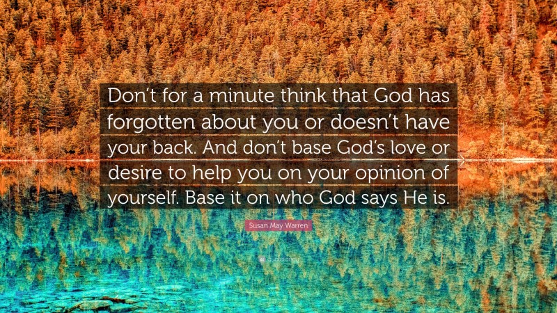 Susan May Warren Quote: “Don’t for a minute think that God has forgotten about you or doesn’t have your back. And don’t base God’s love or desire to help you on your opinion of yourself. Base it on who God says He is.”