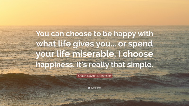 Shaun David Hutchinson Quote: “You can choose to be happy with what life gives you... or spend your life miserable. I choose happiness. It’s really that simple.”