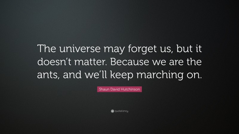 Shaun David Hutchinson Quote: “The universe may forget us, but it doesn’t matter. Because we are the ants, and we’ll keep marching on.”