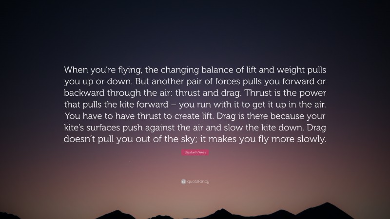 Elizabeth Wein Quote: “When you’re flying, the changing balance of lift and weight pulls you up or down. But another pair of forces pulls you forward or backward through the air: thrust and drag. Thrust is the power that pulls the kite forward – you run with it to get it up in the air. You have to have thrust to create lift. Drag is there because your kite’s surfaces push against the air and slow the kite down. Drag doesn’t pull you out of the sky; it makes you fly more slowly.”