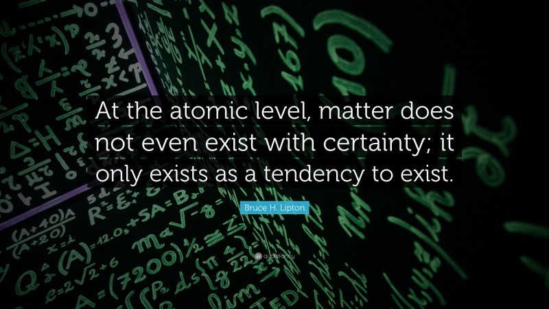 Bruce H. Lipton Quote: “At the atomic level, matter does not even exist with certainty; it only exists as a tendency to exist.”