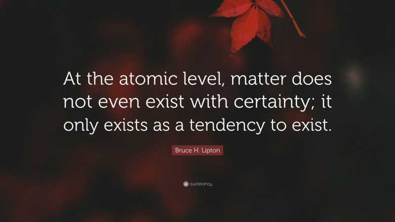 Bruce H. Lipton Quote: “At the atomic level, matter does not even exist with certainty; it only exists as a tendency to exist.”