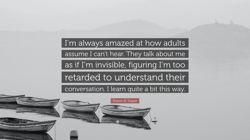 Sharon M. Draper Quote: “I’m always amazed at how adults assume I can’t hear. They talk about me as if I’m invisible, figuring I’m too retarded to understand their conversation. I learn quite a bit this way.”