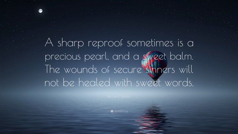 Richard Sibbes Quote: “A sharp reproof sometimes is a precious pearl, and a sweet balm. The wounds of secure sinners will not be healed with sweet words.”