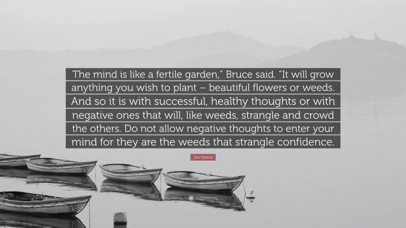 Joe Hyams Quote: “The mind is like a fertile garden,” Bruce said. “It will grow anything you wish to plant – beautiful flowers or weeds. And so it is with successful, healthy thoughts or with negative ones that will, like weeds, strangle and crowd the others. Do not allow negative thoughts to enter your mind for they are the weeds that strangle confidence.”