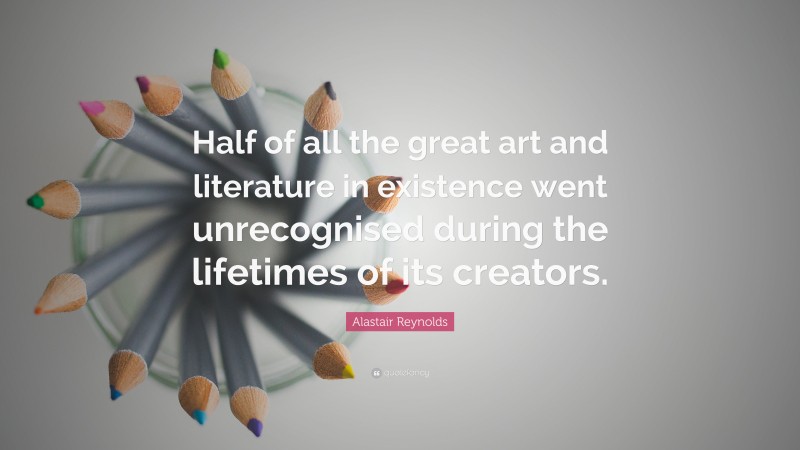 Alastair Reynolds Quote: “Half of all the great art and literature in existence went unrecognised during the lifetimes of its creators.”