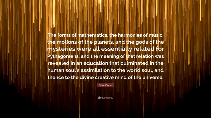 Richard Tarnas Quote: “The forms of mathematics, the harmonies of music, the motions of the planets, and the gods of the mysteries were all essentially related for Pythagoreans, and the meaning of that relation was revealed in an education that culminated in the human soul’s assimilation to the world soul, and thence to the divine creative mind of the universe.”