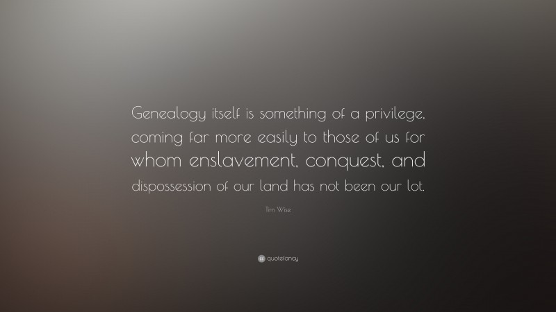 Tim Wise Quote: “Genealogy itself is something of a privilege, coming far more easily to those of us for whom enslavement, conquest, and dispossession of our land has not been our lot.”