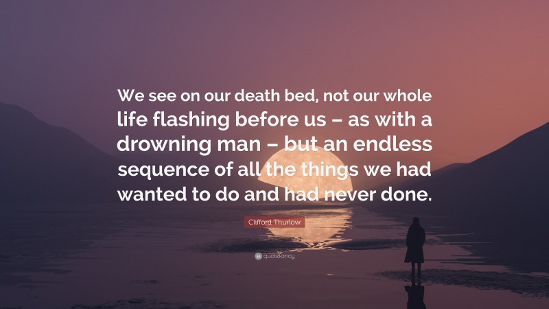 Clifford Thurlow Quote: “We see on our death bed, not our whole life flashing before us – as with a drowning man – but an endless sequence of all the things we had wanted to do and had never done.”