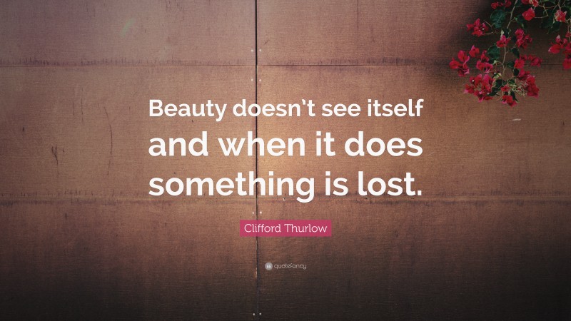Clifford Thurlow Quote: “Beauty doesn’t see itself and when it does something is lost.”