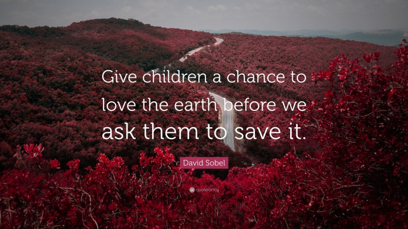 David Sobel Quote: “Give children a chance to love the earth before we ask them to save it.”