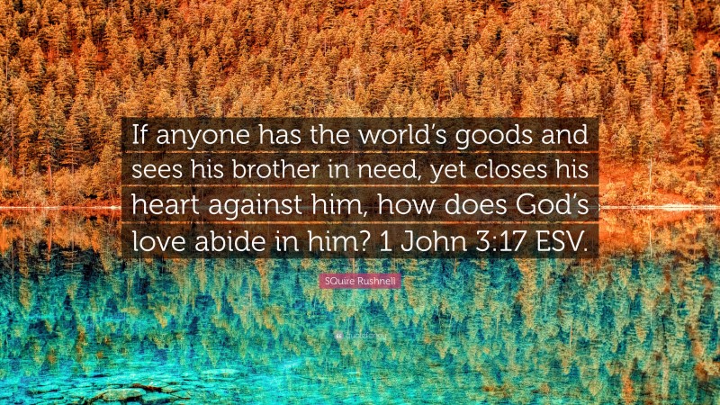 SQuire Rushnell Quote: “If anyone has the world’s goods and sees his brother in need, yet closes his heart against him, how does God’s love abide in him? 1 John 3:17 ESV.”