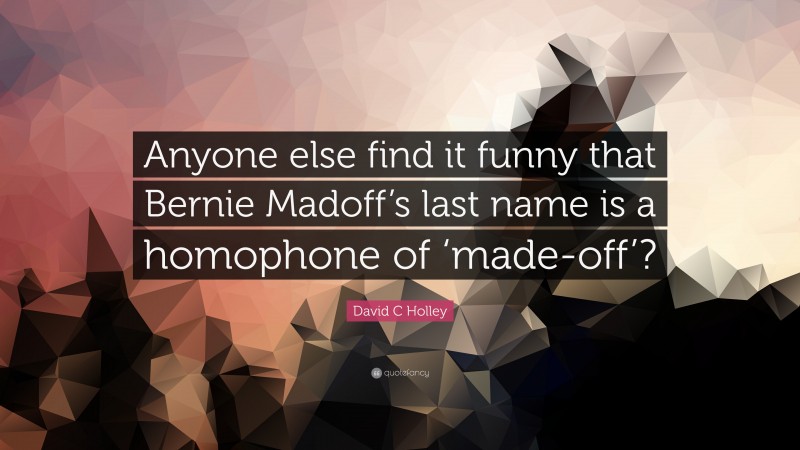 David C Holley Quote: “Anyone else find it funny that Bernie Madoff’s last name is a homophone of ‘made-off’?”
