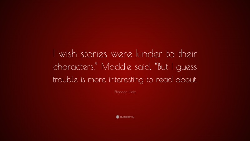 Shannon Hale Quote: “I wish stories were kinder to their characters,” Maddie said. “But I guess trouble is more interesting to read about.”