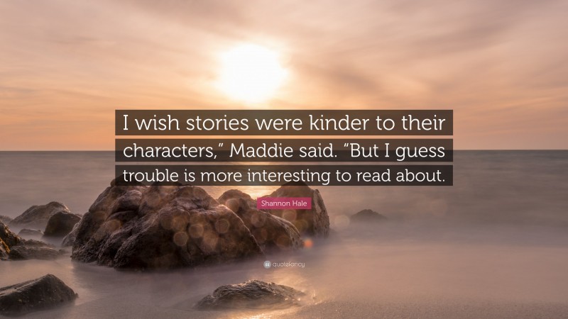 Shannon Hale Quote: “I wish stories were kinder to their characters,” Maddie said. “But I guess trouble is more interesting to read about.”