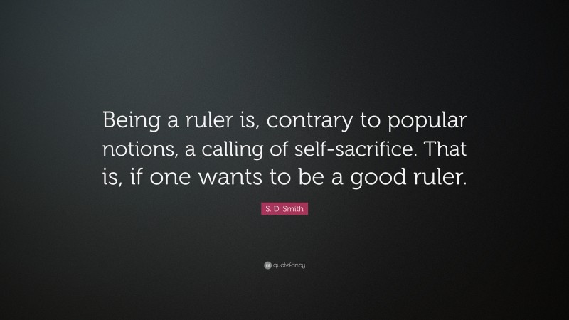S. D. Smith Quote: “Being a ruler is, contrary to popular notions, a calling of self-sacrifice. That is, if one wants to be a good ruler.”